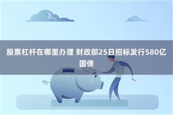 股票杠杆在哪里办理 财政部25日招标发行580亿国债