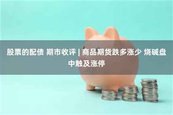 股票的配债 期市收评 | 商品期货跌多涨少 烧碱盘中触及涨停