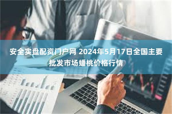 安全实盘配资门户网 2024年5月17日全国主要批发市场蟠桃价格行情