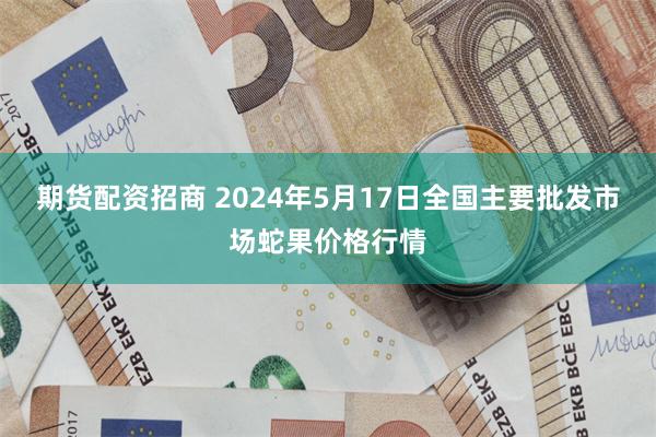 期货配资招商 2024年5月17日全国主要批发市场蛇果价格行情