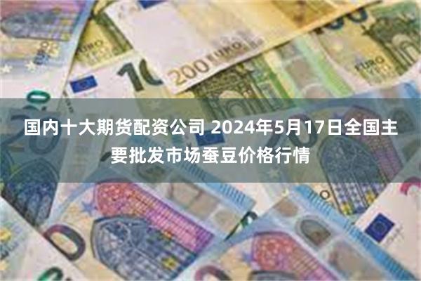 国内十大期货配资公司 2024年5月17日全国主要批发市场蚕豆价格行情