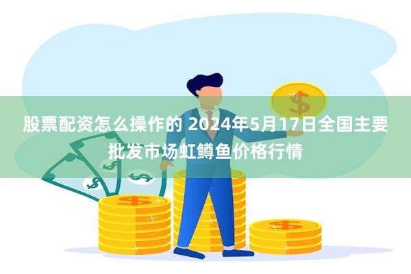 股票配资怎么操作的 2024年5月17日全国主要批发市场虹鳟鱼价格行情