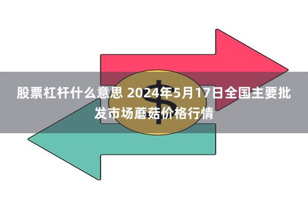 股票杠杆什么意思 2024年5月17日全国主要批发市场蘑菇价格行情