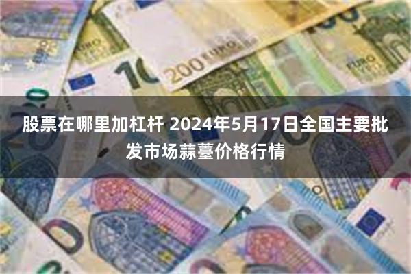 股票在哪里加杠杆 2024年5月17日全国主要批发市场蒜薹价格行情