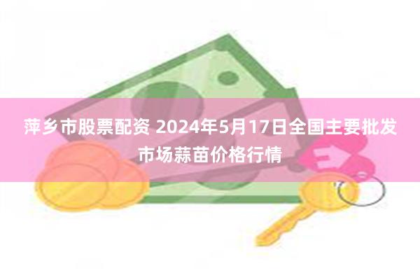 萍乡市股票配资 2024年5月17日全国主要批发市场蒜苗价格行情