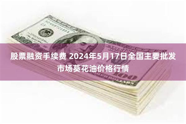 股票融资手续费 2024年5月17日全国主要批发市场葵花油价格行情