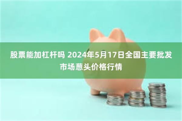 股票能加杠杆吗 2024年5月17日全国主要批发市场葱头价格行情