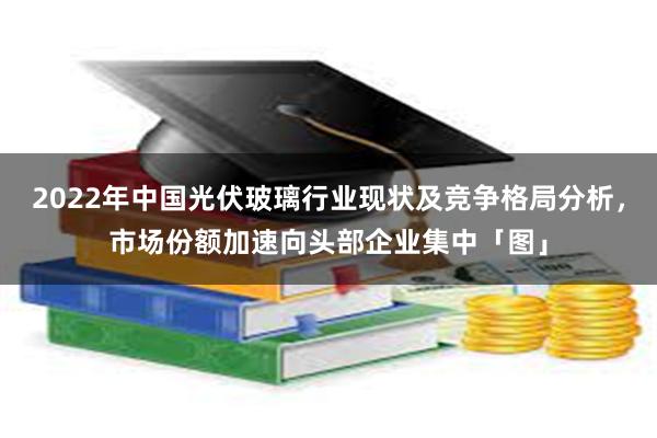 2022年中国光伏玻璃行业现状及竞争格局分析，市场份额加速向头部企业集中「图」