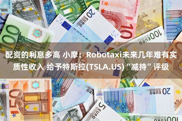 配资的利息多高 小摩：Robotaxi未来几年难有实质性收入 给予特斯拉(TSLA.US)“减持”评级