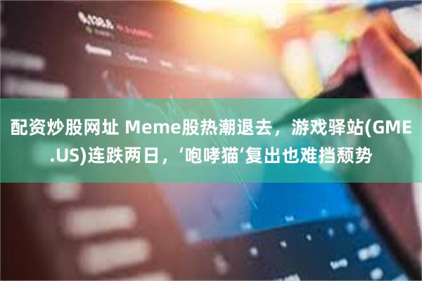 配资炒股网址 Meme股热潮退去，游戏驿站(GME.US)连跌两日，‘咆哮猫‘复出也难挡颓势