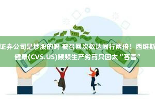 证券公司是炒股的吗 被召回次数达同行两倍！西维斯健康(CVS.US)频频生产劣药只因太“吝啬”