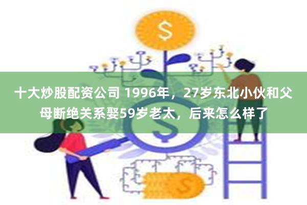 十大炒股配资公司 1996年，27岁东北小伙和父母断绝关系娶59岁老太，后来怎么样了