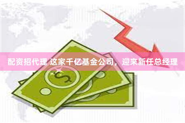 配资招代理 这家千亿基金公司，迎来新任总经理