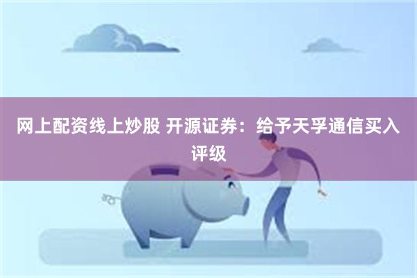 网上配资线上炒股 开源证券：给予天孚通信买入评级