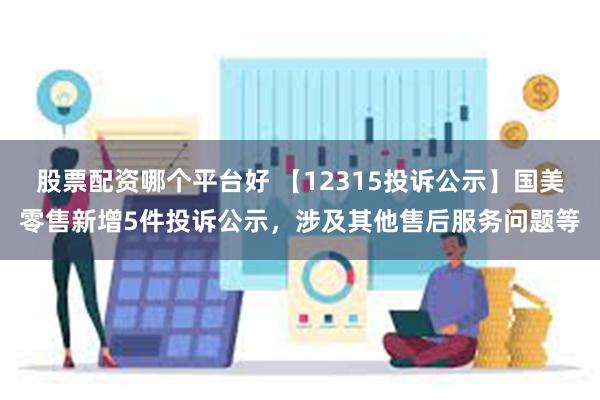 股票配资哪个平台好 【12315投诉公示】国美零售新增5件投诉公示，涉及其他售后服务问题等