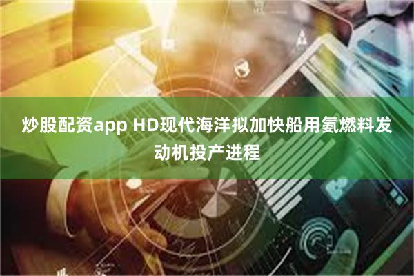 炒股配资app HD现代海洋拟加快船用氨燃料发动机投产进程