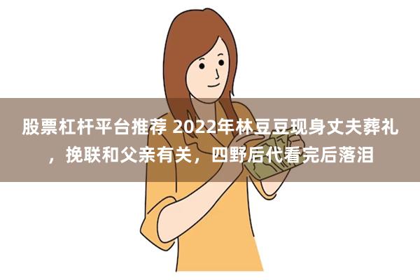 股票杠杆平台推荐 2022年林豆豆现身丈夫葬礼，挽联和父亲有关，四野后代看完后落泪