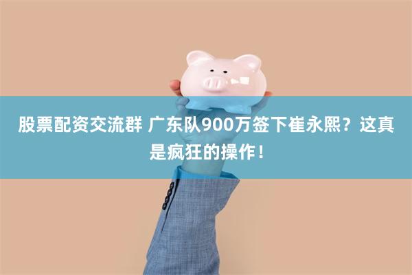 股票配资交流群 广东队900万签下崔永熙？这真是疯狂的操作！