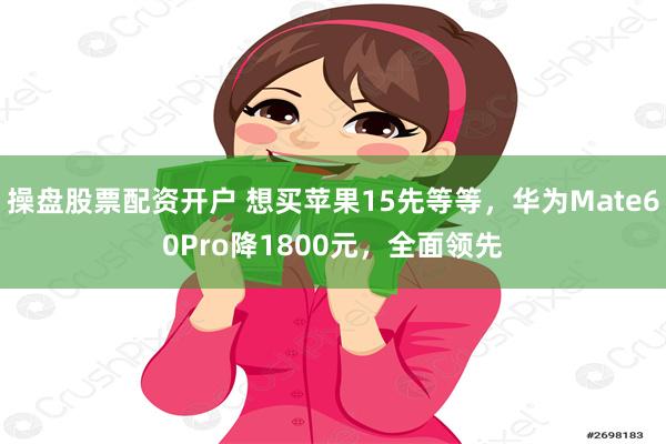 操盘股票配资开户 想买苹果15先等等，华为Mate60Pro降1800元，全面领先