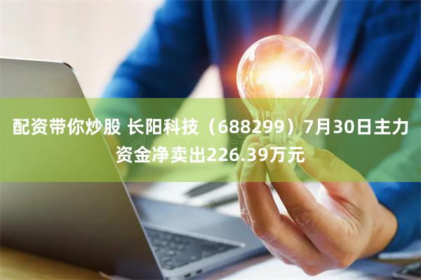 配资带你炒股 长阳科技（688299）7月30日主力资金净卖出226.39万元