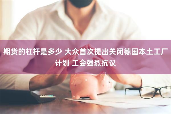 期货的杠杆是多少 大众首次提出关闭德国本土工厂计划 工会强烈抗议