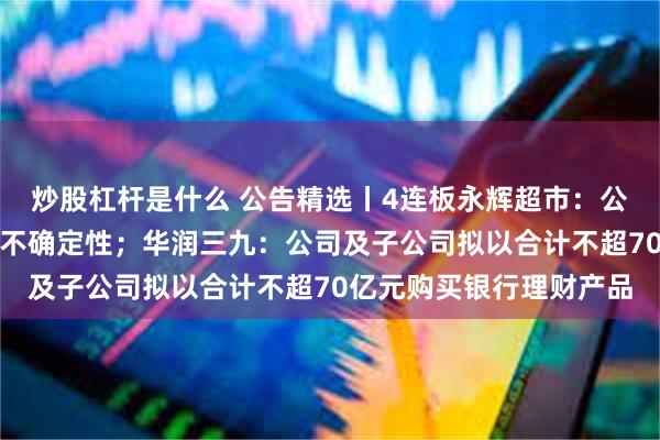 炒股杠杆是什么 公告精选丨4连板永辉超市：公司股东股权转让尚存在不确定性；华润三九：公司及子公司拟以合计不超70亿元购买银行理财产品