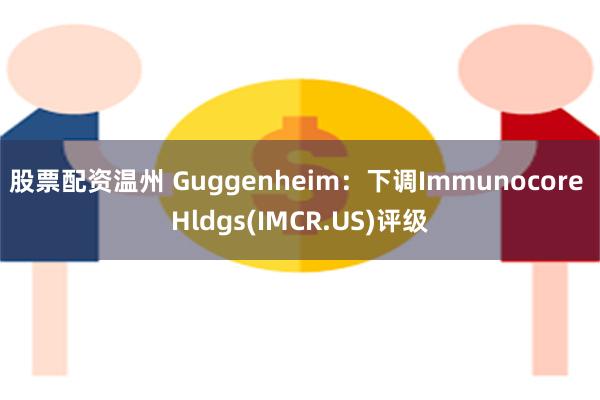 股票配资温州 Guggenheim：下调Immunocore Hldgs(IMCR.US)评级