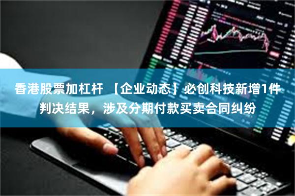 香港股票加杠杆 【企业动态】必创科技新增1件判决结果，涉及分期付款买卖合同纠纷