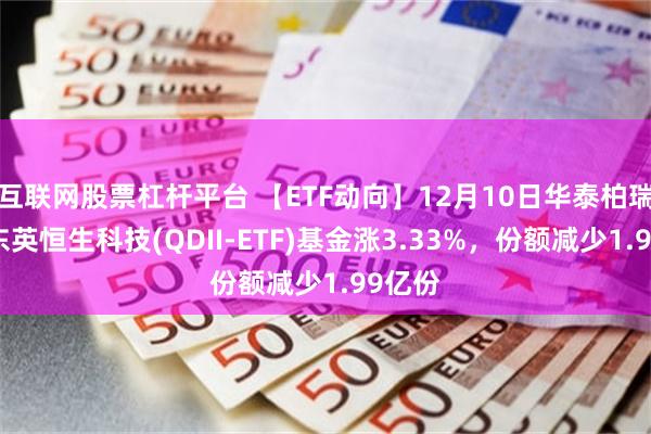 互联网股票杠杆平台 【ETF动向】12月10日华泰柏瑞南方东英恒生科技(QDII-ETF)基金涨3.33%，份额减少1.99亿份