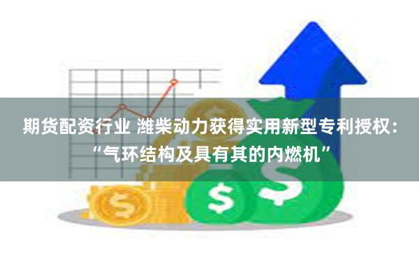 期货配资行业 潍柴动力获得实用新型专利授权：“气环结构及具有其的内燃机”