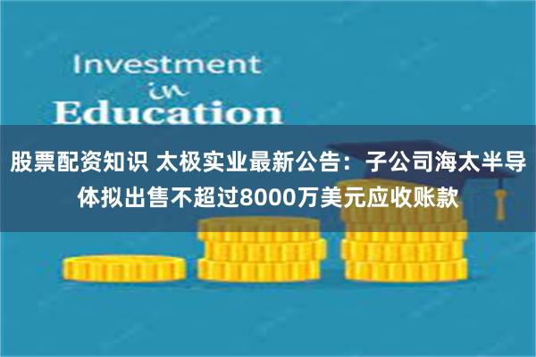 股票配资知识 太极实业最新公告：子公司海太半导体拟出售不超过8000万美元应收账款