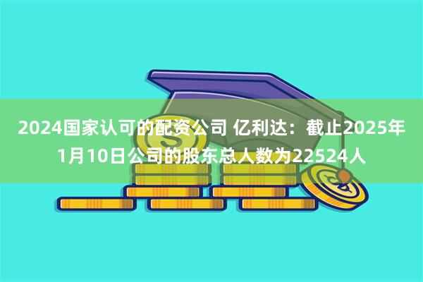 2024国家认可的配资公司 亿利达：截止2025年1月10日公司的股东总人数为22524人