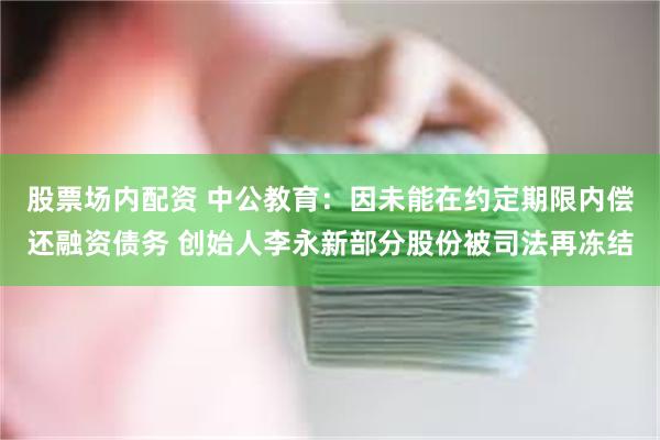 股票场内配资 中公教育：因未能在约定期限内偿还融资债务 创始人李永新部分股份被司法再冻结