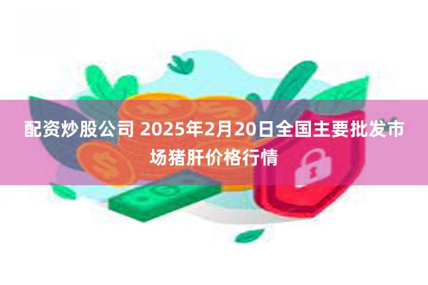 配资炒股公司 2025年2月20日全国主要批发市场猪肝价格行情