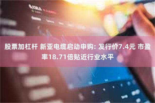 股票加杠杆 新亚电缆启动申购: 发行价7.4元 市盈率18.71倍贴近行业水平