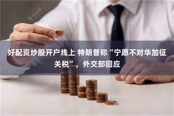 好配资炒股开户线上 特朗普称“宁愿不对华加征关税”，外交部回应