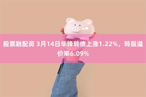 股票融配资 3月14日华锋转债上涨1.22%，转股溢价率6.09%