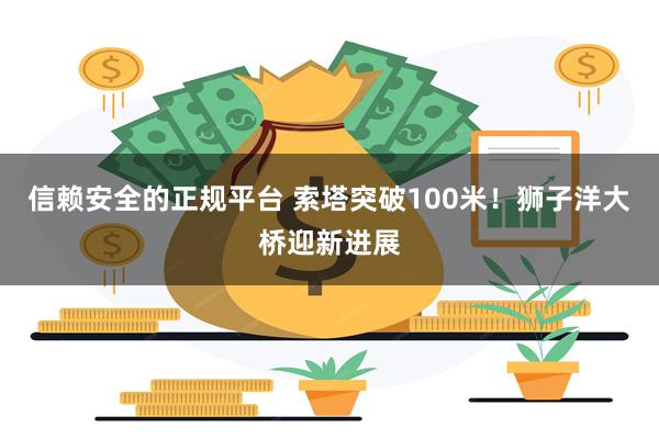 信赖安全的正规平台 索塔突破100米！狮子洋大桥迎新进展