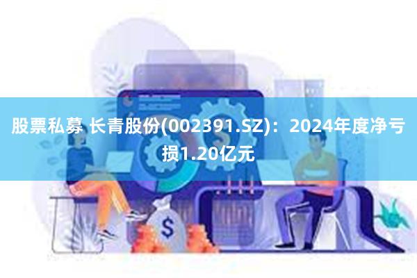 股票私募 长青股份(002391.SZ)：2024年度净亏损1.20亿元