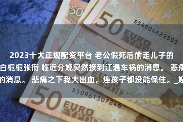 2023十大正规配资平台 老公假死后偷走儿子的他断子绝孙了 许安齐逸白栀栀张衔 临近分娩突然接到江遇车祸的消息。 悲痛之下我大出血，连孩子都没能保住。_嫂子_齐哥_什么