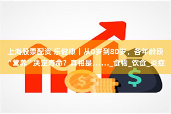 上海股票配资 乐健康｜从0岁到80岁，各年龄段“营养”决定寿命？真相是……_食物_饮食_炎症