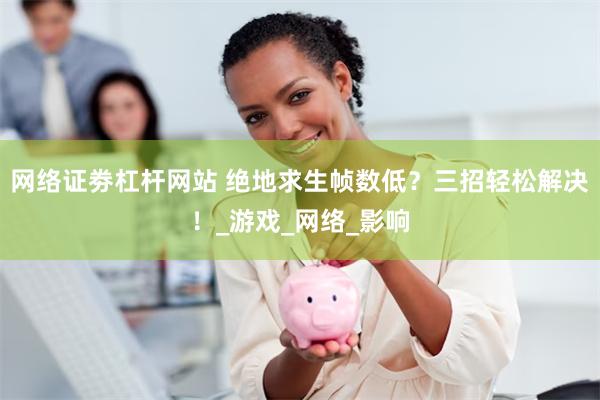 网络证劵杠杆网站 绝地求生帧数低？三招轻松解决！_游戏_网络_影响