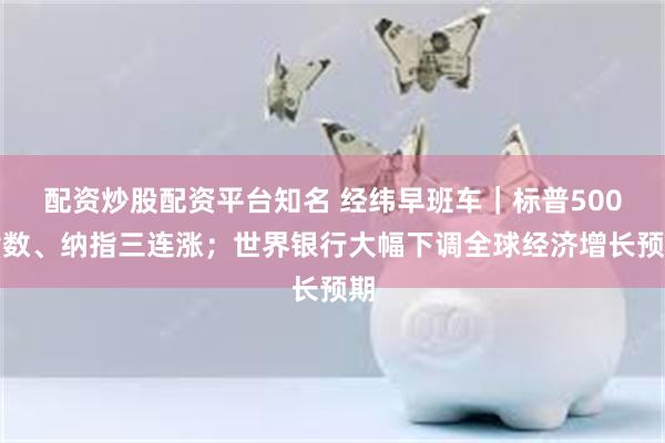 配资炒股配资平台知名 经纬早班车｜标普500指数、纳指三连涨；世界银行大幅下调全球经济增长预期
