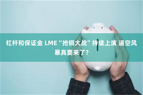 杠杆和保证金 LME“抢铜大战”持续上演 逼空风暴真要来了？
