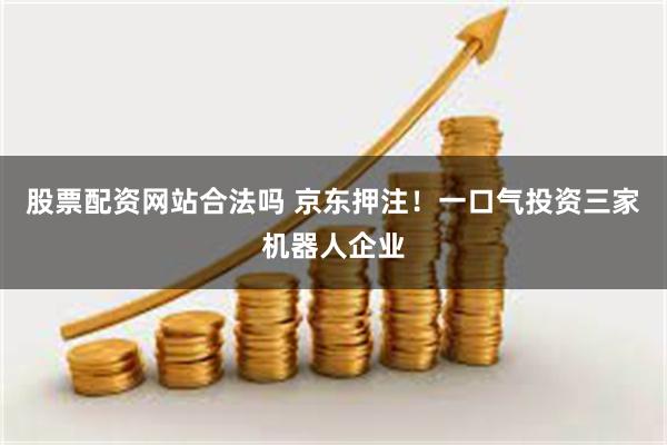 股票配资网站合法吗 京东押注！一口气投资三家机器人企业