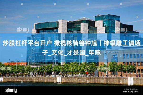 炒股杠杆平台开户 橄榄核骑兽钟馗｜神级雕工镇场子_文化_才是国_年陈