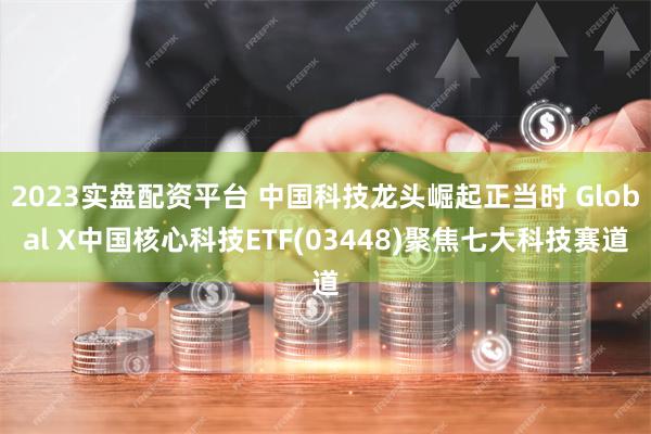 2023实盘配资平台 中国科技龙头崛起正当时 Global X中国核心科技ETF(03448)聚焦七大科技赛道