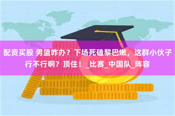 配资买股 男篮咋办？下场死磕黎巴嫩，这群小伙子行不行啊？顶住！_比赛_中国队_阵容
