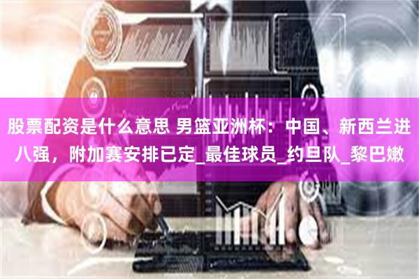 股票配资是什么意思 男篮亚洲杯：中国、新西兰进八强，附加赛安排已定_最佳球员_约旦队_黎巴嫩