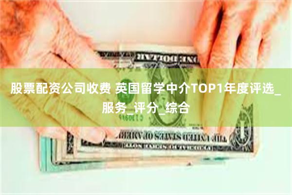 股票配资公司收费 英国留学中介TOP1年度评选_服务_评分_综合